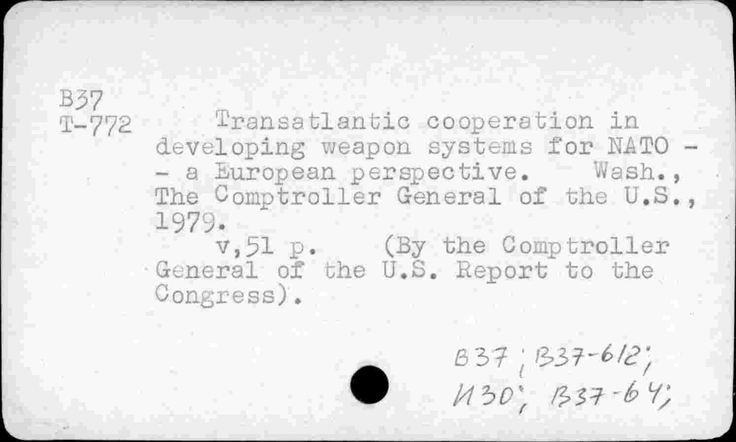 ﻿B37
T-772 Transatlantic cooperation in developing weapon systems for NATO -- a European perspective. Wash., The Comptroller General of the U.S., 1979.
v,51 p. (By the Comptroller General of the U.S. Report to the Congress).
6 37 ; /337-^4?;